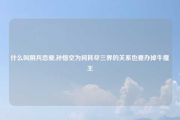 什么叫阴兵恋爱,孙悟空为何耗尽三界的关系也要办掉牛魔王