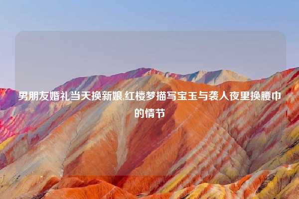 男朋友婚礼当天换新娘,红楼梦描写宝玉与袭人夜里换腰巾的情节