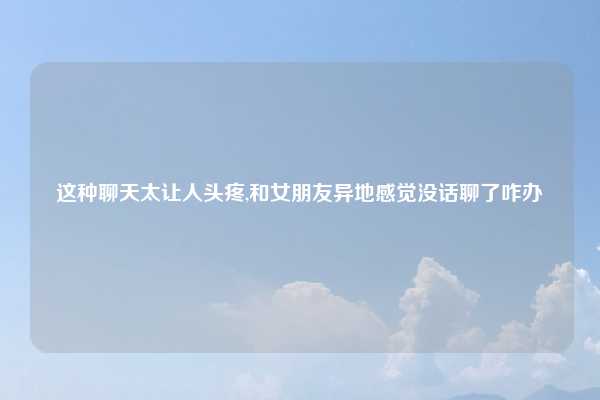 这种聊天太让人头疼,和女朋友异地感觉没话聊了咋办