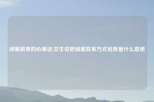 闺蜜脱单的心里话,女生说把闺蜜联系方式给我是什么意思