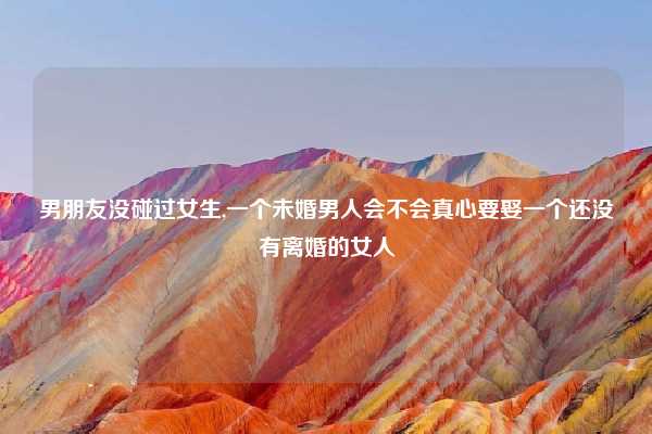男朋友没碰过女生,一个未婚男人会不会真心要娶一个还没有离婚的女人