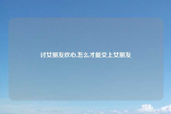 讨女朋友欢心,怎么才能交上女朋友