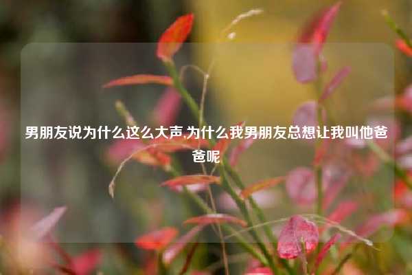 男朋友说为什么这么大声,为什么我男朋友总想让我叫他爸爸呢