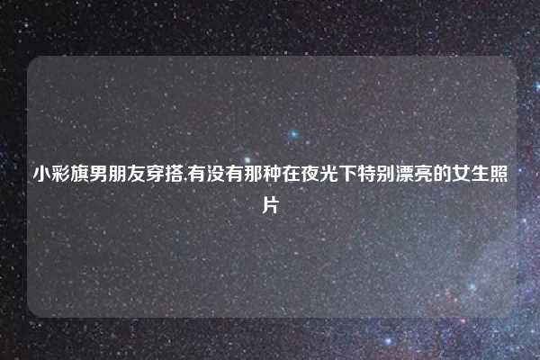 小彩旗男朋友穿搭,有没有那种在夜光下特别漂亮的女生照片