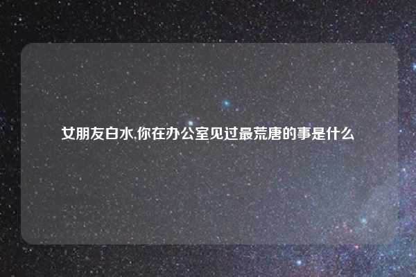 女朋友白水,你在办公室见过最荒唐的事是什么
