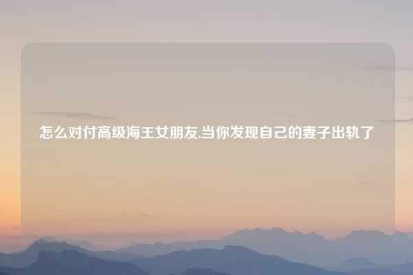 怎么对付高级海王女朋友,当你发现自己的妻子出轨了