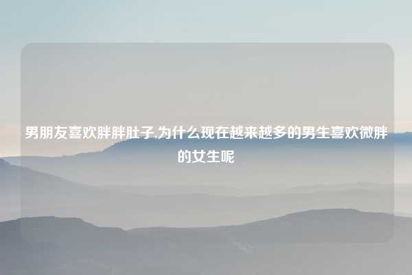 男朋友喜欢胖胖肚子,为什么现在越来越多的男生喜欢微胖的女生呢