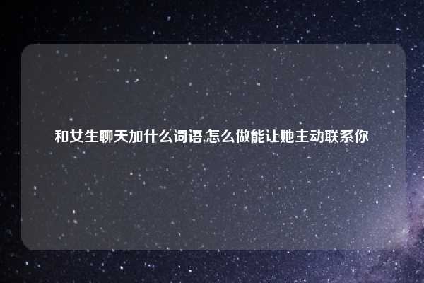 和女生聊天加什么词语,怎么做能让她主动联系你