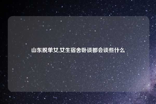 山东脱单女,女生宿舍卧谈都会谈些什么