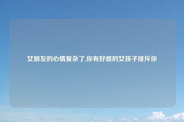 女朋友的心情复杂了,你有好感的女孩子排斥你