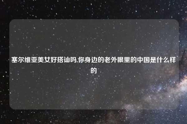 塞尔维亚美女好搭讪吗,你身边的老外眼里的中国是什么样的