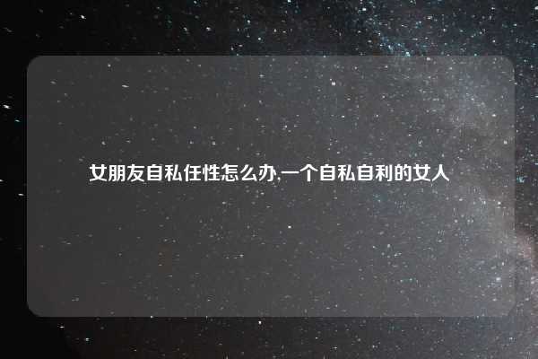 女朋友自私任性怎么办,一个自私自利的女人