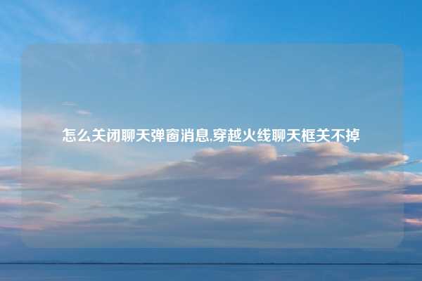 怎么关闭聊天弹窗消息,穿越火线聊天框关不掉