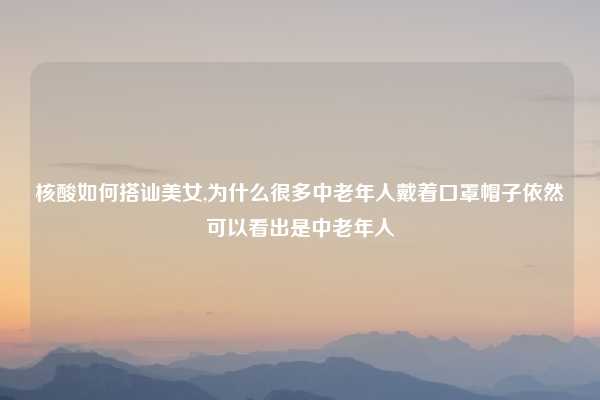 核酸如何搭讪美女,为什么很多中老年人戴着口罩帽子依然可以看出是中老年人