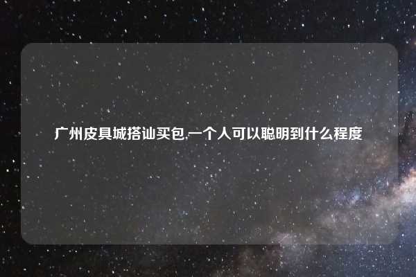 广州皮具城搭讪买包,一个人可以聪明到什么程度