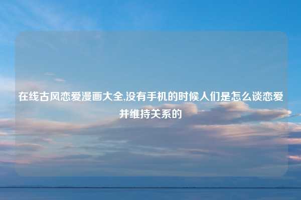 在线古风恋爱漫画大全,没有手机的时候人们是怎么谈恋爱并维持关系的