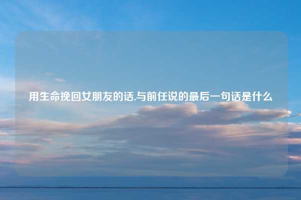 用生命挽回女朋友的话,与前任说的最后一句话是什么