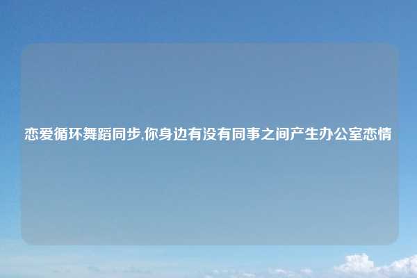 恋爱循环舞蹈同步,你身边有没有同事之间产生办公室恋情