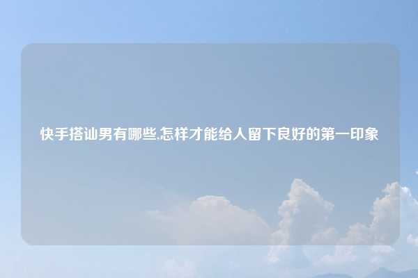 快手搭讪男有哪些,怎样才能给人留下良好的第一印象