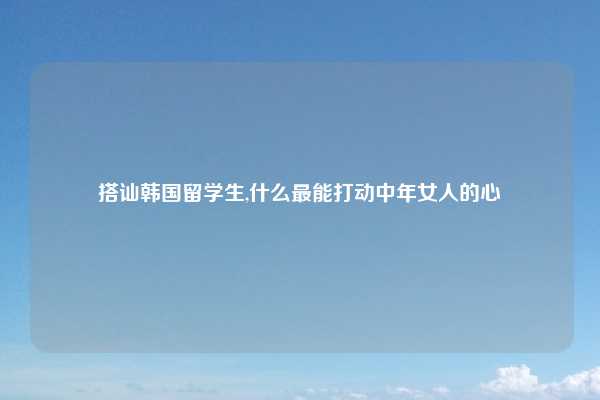 搭讪韩国留学生,什么最能打动中年女人的心