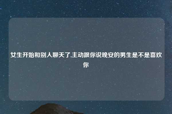 女生开始和别人聊天了,主动跟你说晚安的男生是不是喜欢你