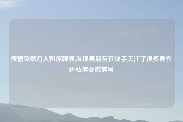 微信突然有人和你聊骚,发现男朋友在快手关注了很多异性还私信要微信号