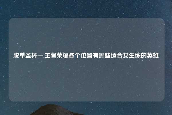 脱单圣杯一,王者荣耀各个位置有哪些适合女生练的英雄