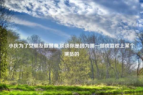 小伙为了女朋友做替身,谈谈你是因为哪一部戏喜欢上某个演员的