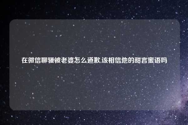 在微信聊骚被老婆怎么道歉,该相信他的甜言蜜语吗