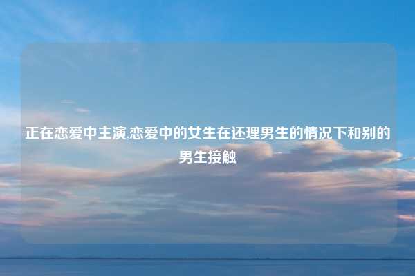 正在恋爱中主演,恋爱中的女生在还理男生的情况下和别的男生接触