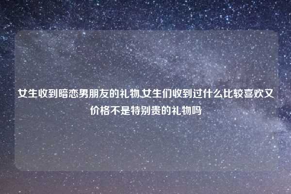 女生收到暗恋男朋友的礼物,女生们收到过什么比较喜欢又价格不是特别贵的礼物吗