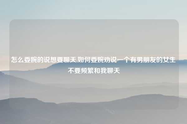 怎么委婉的说想要聊天,如何委婉劝说一个有男朋友的女生不要频繁和我聊天