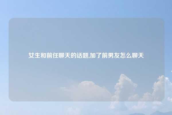 女生和前任聊天的话题,加了前男友怎么聊天