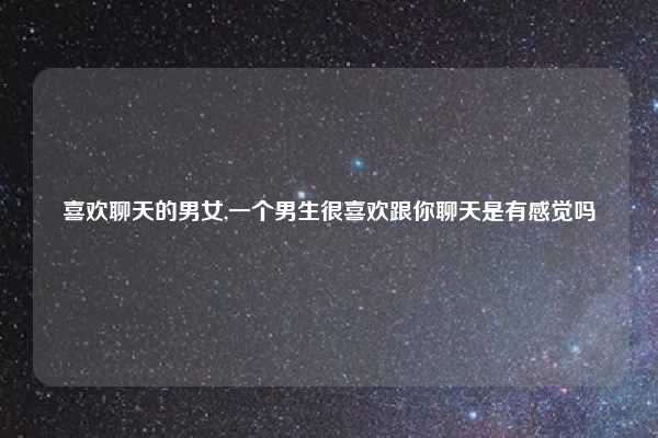 喜欢聊天的男女,一个男生很喜欢跟你聊天是有感觉吗