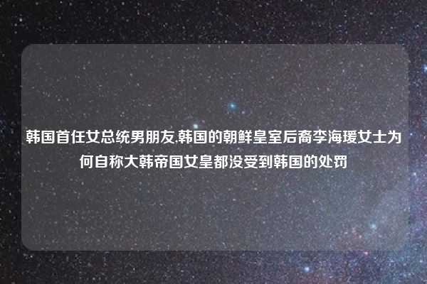 韩国首任女总统男朋友,韩国的朝鲜皇室后裔李海瑗女士为何自称大韩帝国女皇都没受到韩国的处罚