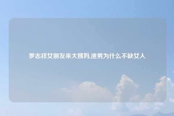 罗志祥女朋友来大姨妈,渣男为什么不缺女人