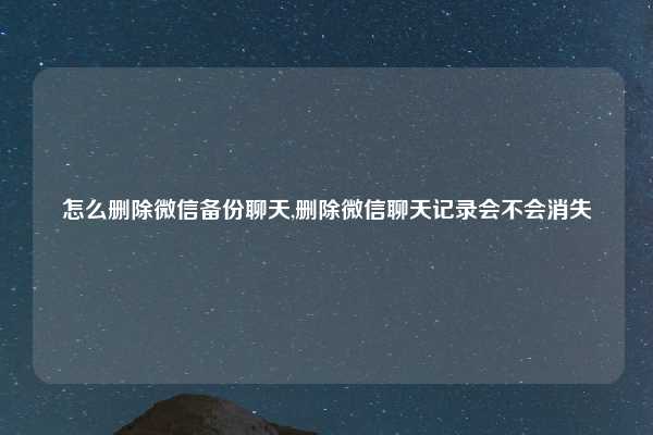 怎么删除微信备份聊天,删除微信聊天记录会不会消失
