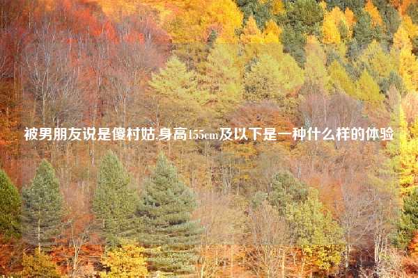 被男朋友说是傻村姑,身高155cm及以下是一种什么样的体验