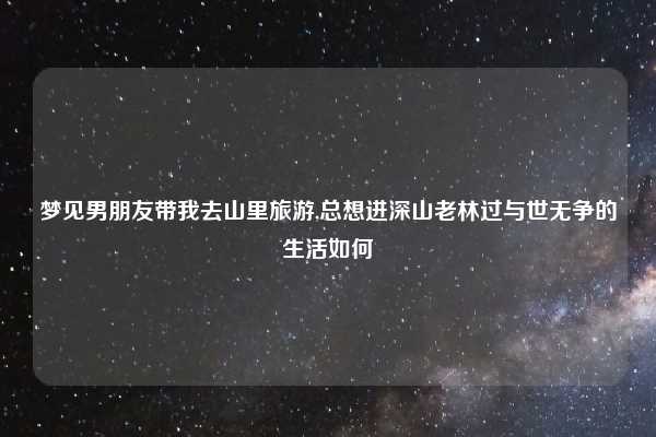 梦见男朋友带我去山里旅游,总想进深山老林过与世无争的生活如何
