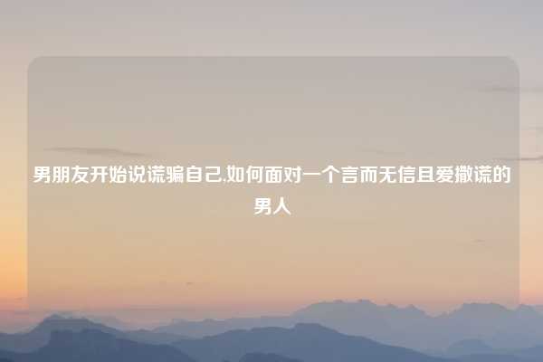 男朋友开始说谎骗自己,如何面对一个言而无信且爱撒谎的男人