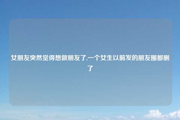 女朋友突然觉得想做朋友了,一个女生以前发的朋友圈都删了