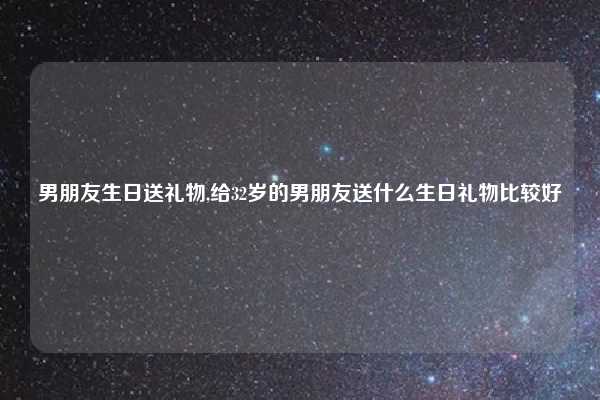 男朋友生日送礼物,给32岁的男朋友送什么生日礼物比较好