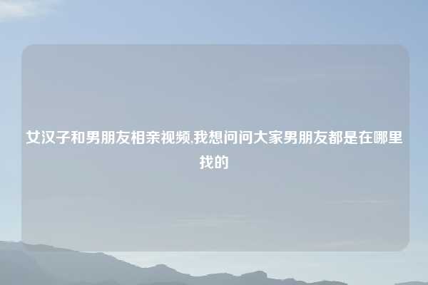 女汉子和男朋友相亲视频,我想问问大家男朋友都是在哪里找的