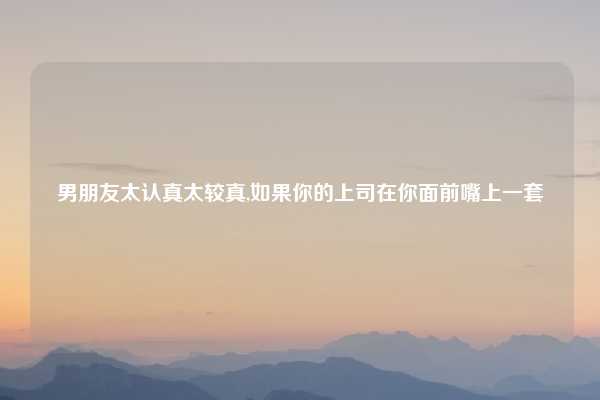 男朋友太认真太较真,如果你的上司在你面前嘴上一套