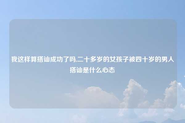 我这样算搭讪成功了吗,二十多岁的女孩子被四十岁的男人搭讪是什么心态