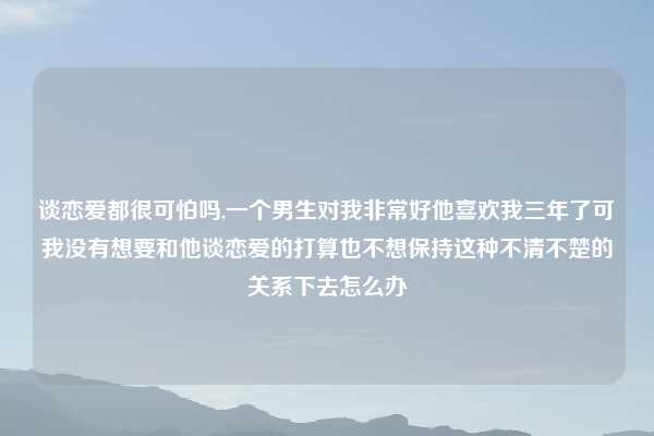 谈恋爱都很可怕吗,一个男生对我非常好他喜欢我三年了可我没有想要和他谈恋爱的打算也不想保持这种不清不楚的关系下去怎么办
