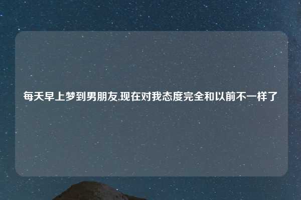 每天早上梦到男朋友,现在对我态度完全和以前不一样了