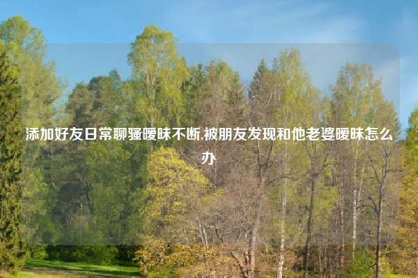 添加好友日常聊骚暧昧不断,被朋友发现和他老婆暧昧怎么办