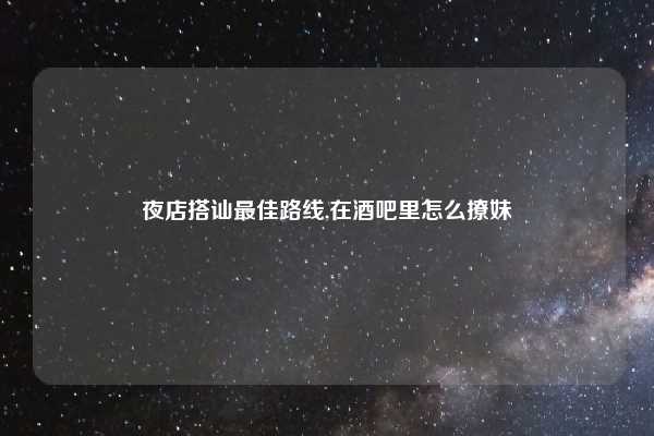 夜店搭讪最佳路线,在酒吧里怎么撩妹