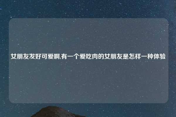 女朋友发好可爱啊,有一个爱吃肉的女朋友是怎样一种体验